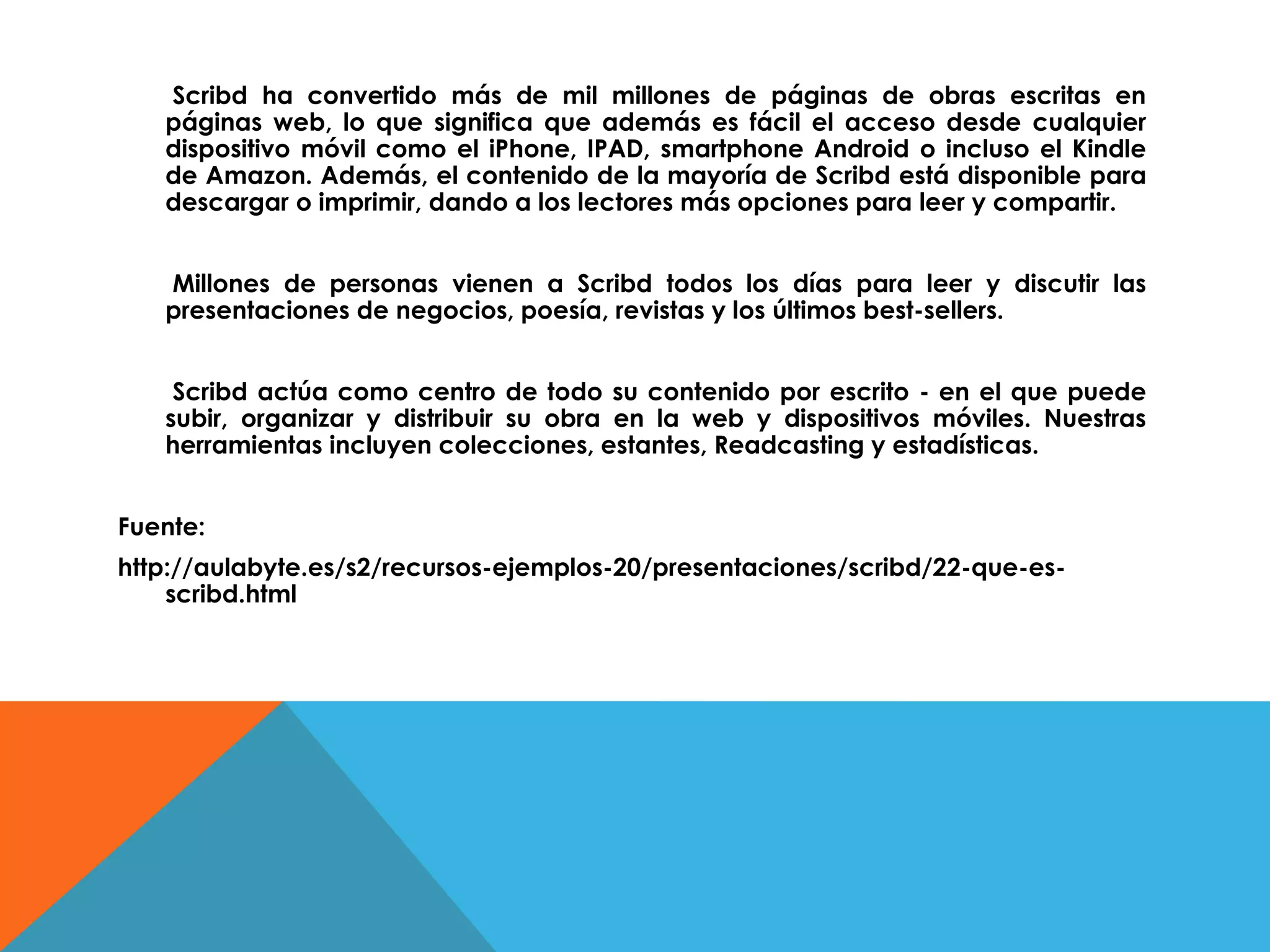 Scribd ha convertido más de mil millones de páginas de obras escritas en
páginas web, lo que significa que además es fácil el acceso desde cualquier
dispositivo móvil como el iPhone, IPAD, smartphone Android o incluso el Kindle
de Amazon. Además, el contenido de la mayoría de Scribd está disponible para
descargar o imprimir, dando a los lectores más opciones para leer y compartir.
Millones de personas vienen a Scribd todos los días para leer y discutir las
presentaciones de negocios, poesía, revistas y los últimos best-sellers.
Scribd actúa como centro de todo su contenido por escrito - en el que puede
subir, organizar y distribuir su obra en la web y dispositivos móviles. Nuestras
herramientas incluyen colecciones, estantes, Readcasting y estadísticas.
Fuente:
http://aulabyte.es/s2/recursos-ejemplos-20/presentaciones/scribd/22-que-es-
scribd.html
 