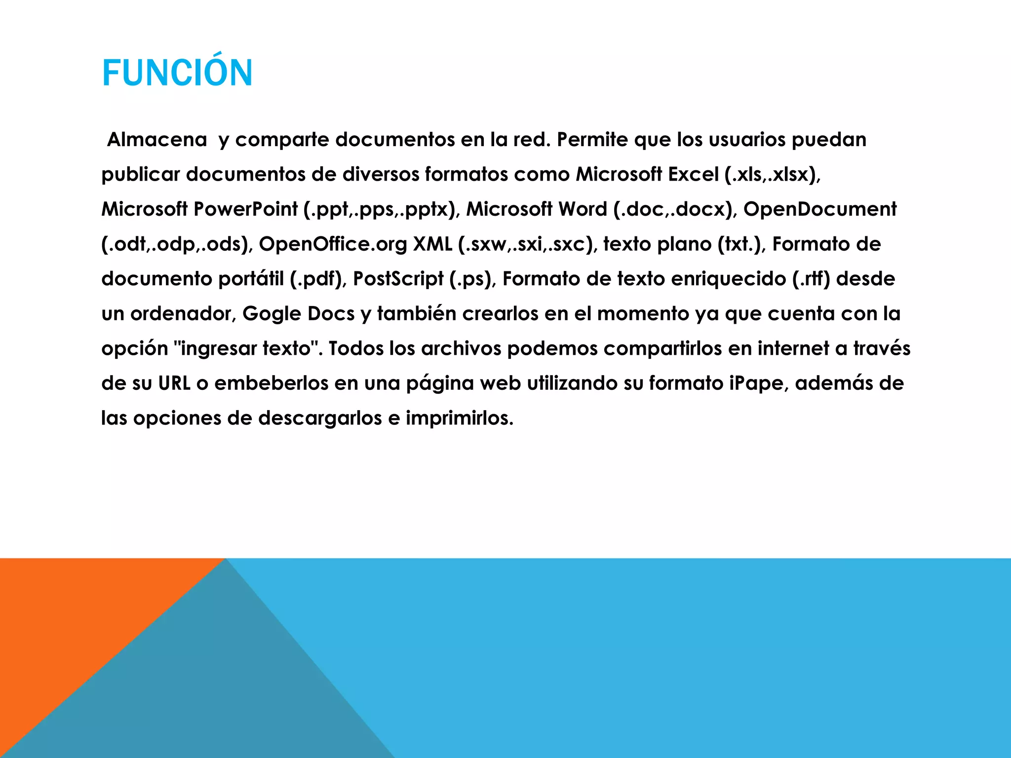 FUNCIÓN
Almacena y comparte documentos en la red. Permite que los usuarios puedan
publicar documentos de diversos formatos como Microsoft Excel (.xls,.xlsx),
Microsoft PowerPoint (.ppt,.pps,.pptx), Microsoft Word (.doc,.docx), OpenDocument
(.odt,.odp,.ods), OpenOffice.org XML (.sxw,.sxi,.sxc), texto plano (txt.), Formato de
documento portátil (.pdf), PostScript (.ps), Formato de texto enriquecido (.rtf) desde
un ordenador, Gogle Docs y también crearlos en el momento ya que cuenta con la
opción "ingresar texto". Todos los archivos podemos compartirlos en internet a través
de su URL o embeberlos en una página web utilizando su formato iPape, además de
las opciones de descargarlos e imprimirlos.
 