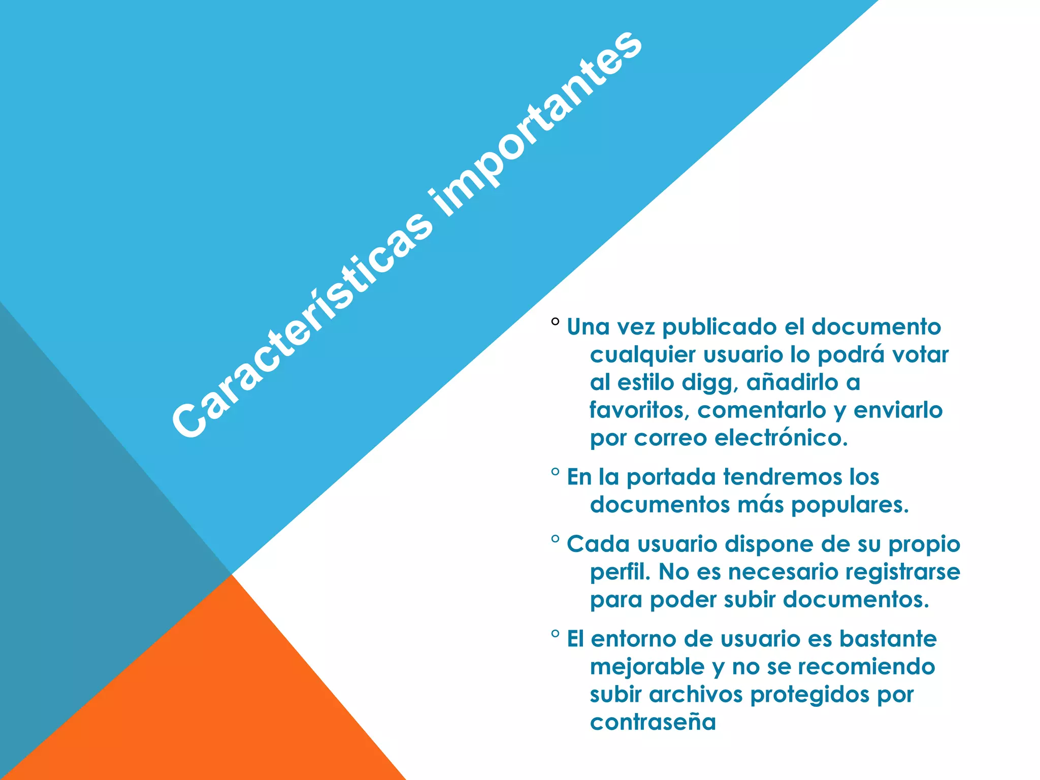 ° Una vez publicado el documento
cualquier usuario lo podrá votar
al estilo digg, añadirlo a
favoritos, comentarlo y enviarlo
por correo electrónico.
° En la portada tendremos los
documentos más populares.
° Cada usuario dispone de su propio
perfil. No es necesario registrarse
para poder subir documentos.
° El entorno de usuario es bastante
mejorable y no se recomiendo
subir archivos protegidos por
contraseña
 