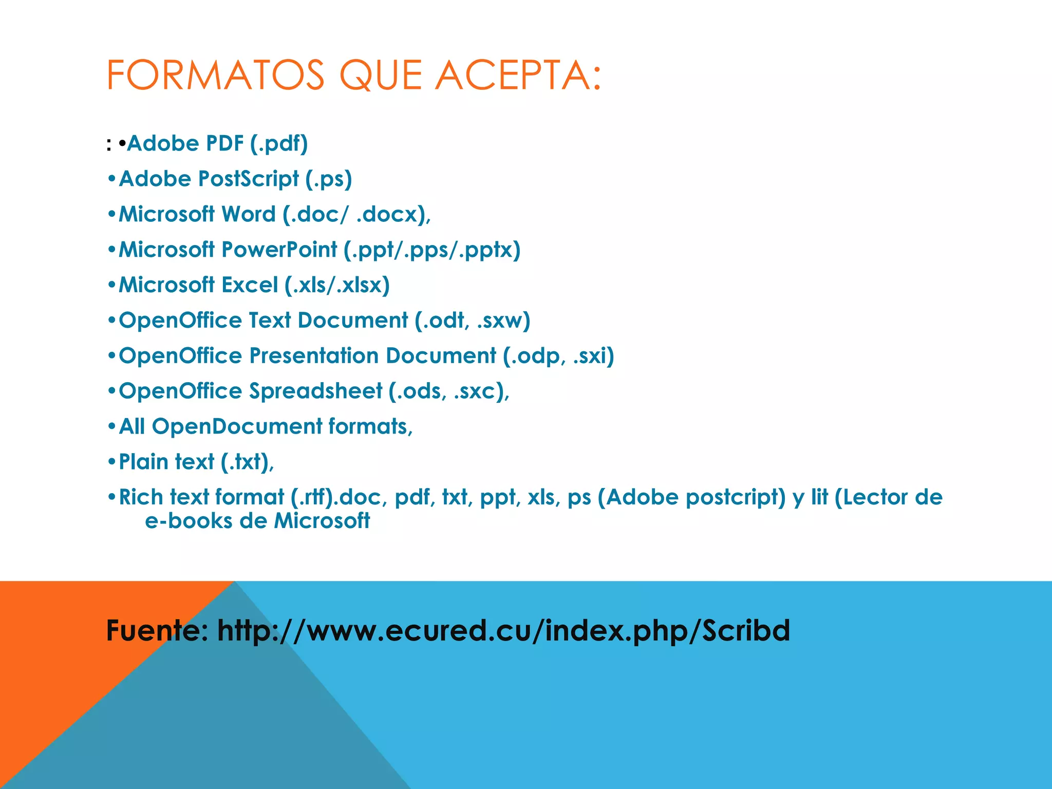 FORMATOS QUE ACEPTA:
: •Adobe PDF (.pdf)
•Adobe PostScript (.ps)
•Microsoft Word (.doc/ .docx),
•Microsoft PowerPoint (.ppt/.pps/.pptx)
•Microsoft Excel (.xls/.xlsx)
•OpenOffice Text Document (.odt, .sxw)
•OpenOffice Presentation Document (.odp, .sxi)
•OpenOffice Spreadsheet (.ods, .sxc),
•All OpenDocument formats,
•Plain text (.txt),
•Rich text format (.rtf).doc, pdf, txt, ppt, xls, ps (Adobe postcript) y lit (Lector de
e-books de Microsoft
Fuente: http://www.ecured.cu/index.php/Scribd
 
