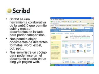 • Scribd es una
herramienta colaborativa
de la web2.0 que permite
subir y mostrar
documentos en la web
para poder compartirlos.
• Nos permite alojar
documentos de diferentes
formatos: word, excel,
pdf, ppt…
• Nos suministra un código
para poder insertar el
documento creado en un
blog y/o página web.
 