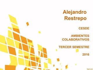 Alejandro
Restrepo
CESDE
AMBIENTES
COLABORATIVOS
TERCER SEMESTRE
2016
 