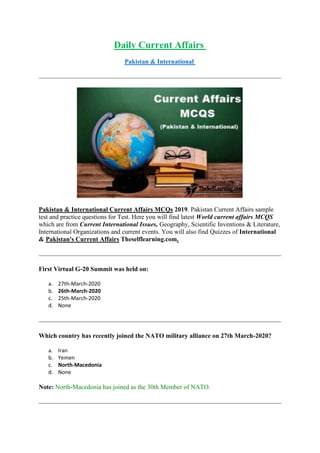 Daily Current Affairs
Pakistan & International
Pakistan & International Current Affairs MCQs 2019. Pakistan Current Affairs sample
test and practice questions for Test. Here you will find latest World current affairs MCQS
which are from Current International Issues, Geography, Scientific Inventions & Literature,
International Organizations and current events. You will also find Quizzes of International
& Pakistan's Current Affairs Theselflearning.com.
First Virtual G-20 Summit was held on:
a. 27th-March-2020
b. 26th-March-2020
c. 25th-March-2020
d. None
Which country has recently joined the NATO military alliance on 27th March-2020?
a. Iran
b. Yemen
c. North-Macedonia
d. None
Note: North-Macedonia has joined as the 30th Member of NATO.
 