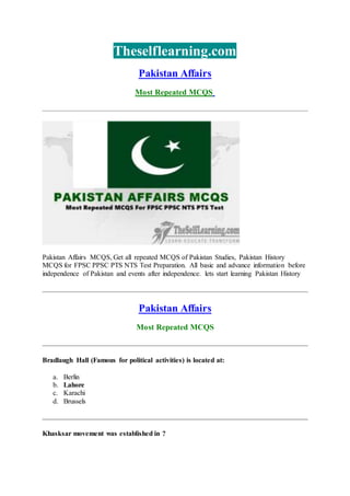 Theselflearning.com
Pakistan Affairs
Most Repeated MCQS
Pakistan Affairs MCQS, Get all repeated MCQS of Pakistan Studies, Pakistan History
MCQS for FPSC PPSC PTS NTS Test Preparation. All basic and advance information before
independence of Pakistan and events after independence. lets start learning Pakistan History
Pakistan Affairs
Most Repeated MCQS
Bradlaugh Hall (Famous for political activities) is located at:
a. Berlin
b. Lahore
c. Karachi
d. Brussels
Khasksar movement was established in ?
 