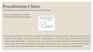 Procedimiento Clínico
En la primera cita se realizó el diagnóstico,historia clínica, consentimiento informado.
Se hace una exploración intraoral y extraoral
Se tomó la impresión de estudio para diagnóstico.
Estos modelos se individualizaron las cubetas de stock adaptadas a los rebordes alveolares, alejándonos 3mm de la reflexión muscular (fondo de surco),
abarcando los surcos hamulares y el límite entre el paladar duro y el paladar blando en el caso del modelo superior, en el modelo inferior se abarcan los
rebordes alveolares, papilas piriformes y se extienden las cubetas con cera rosada para abarcar los flancos linguales con las cubetas de stock individualizadas
se toman las impresiones de estudio con hidrocoloide irreversible (alginato) los modelos del maxilar se alivian las zonas del reborde alveolar vestibular, la
zona de la papila incisiva y las tuberosidades maxilares en su área palatina; el modelo inferior se alivia el reborde lingual y las papilas piriformes
 