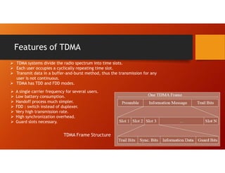 Features of TDMA
 TDMA systems divide the radio spectrum into time slots.
 Each user occupies a cyclically repeating time slot.
 Transmit data in a buffer-and-burst method, thus the transmission for any
user is not continuous.
 TDMA has TDD and FDD modes.
TDMA Frame Structure
 A single carrier frequency for several users.
 Low battery consumption.
 Handoff process much simpler.
 FDD : switch instead of duplexer.
 Very high transmission rate.
 High synchronization overhead.
 Guard slots necessary.
 