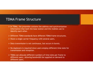 TDMA Frame Structure
 In TDMA, the preamble contains the address and synchronization
information that both the base station and the mobiles use to
identify each other.
 Different TDMA standards have different TDMA frame structures.
 Share a single carrier frequency with several users.
 Data transmission is not continuous, but occurs in bursts.
 No duplexers is required since users employ different time slots for
transmission and reception.
 TDMA can allocate different numbers of time slots per frame to
different users, allowing bandwidth be supplied on demand to
different users.
 