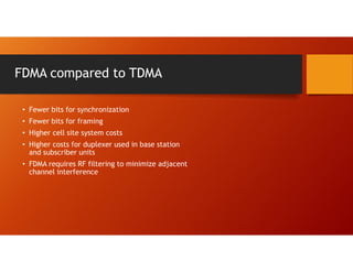 FDMA compared to TDMA
• Fewer bits for synchronization
• Fewer bits for framing
• Higher cell site system costs
• Higher costs for duplexer used in base station
and subscriber units
• FDMA requires RF filtering to minimize adjacent
channel interference
 