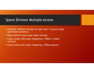 Space Division Multiple Access
• Controls radiated energy for each user in space using
spot beam antennas.
• Base station tracks user when moving.
• Cover areas with same frequency: TDMA or CDMA
systems.
• Cover areas with same frequency: FDMA systems.
 