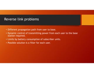 Reverse link problems
• Different propagation path from user to base.
• Dynamic control of transmitting power from each user to the base
station required.
• Limits by battery consumption of subscriber units.
• Possible solution is a filter for each user.
 
