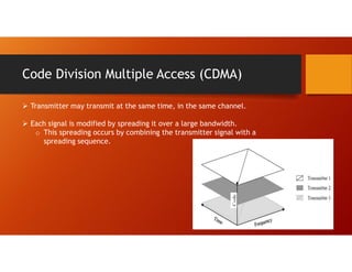 Code Division Multiple Access (CDMA)
 Transmitter may transmit at the same time, in the same channel.
 Each signal is modified by spreading it over a large bandwidth.
o This spreading occurs by combining the transmitter signal with a
spreading sequence.
 