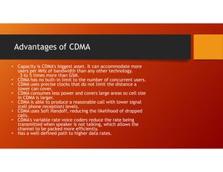 Advantages of CDMA
• Capacity is CDMA's biggest asset. It can accommodate more
users per MHz of bandwidth than any other technology.
3 to 5 times more than GSM.
• CDMA has no built-in limit to the number of concurrent users.
• CDMA uses precise clocks that do not limit the distance a
tower can cover.
• CDMA consumes less power and covers large areas so cell size
in CDMA is larger.
• CDMA is able to produce a reasonable call with lower signal
(cell phone reception) levels.
• CDMA uses Soft Handoff, reducing the likelihood of dropped
calls.
• CDMA's variable rate voice coders reduce the rate being
transmitted when speaker is not talking, which allows the
channel to be packed more efficiently.
• Has a well-defined path to higher data rates.
 
