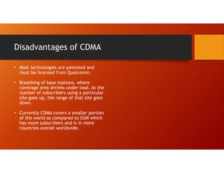 Disadvantages of CDMA
• Most technologies are patented and
must be licensed from Qualcomm.
• Breathing of base stations, where
coverage area shrinks under load. As the
number of subscribers using a particular
site goes up, the range of that site goes
down.
• Currently CDMA covers a smaller portion
of the world as compared to GSM which
has more subscribers and is in more
countries overall worldwide.
 