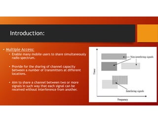 Introduction:
• Multiple Access:
• Enable many mobile users to share simultaneously
radio spectrum.
• Provide for the sharing of channel capacity
between a number of transmitters at different
locations.
• Aim to share a channel between two or more
signals in such way that each signal can be
received without interference from another.
 