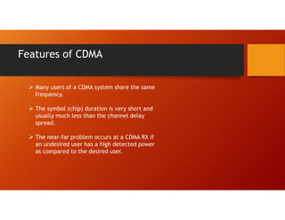 Features of CDMA
 Many users of a CDMA system share the same
frequency.
 The symbol (chip) duration is very short and
usually much less than the channel delay
spread.
 The near-far problem occurs at a CDMA RX if
an undesired user has a high detected power
as compared to the desired user.
 