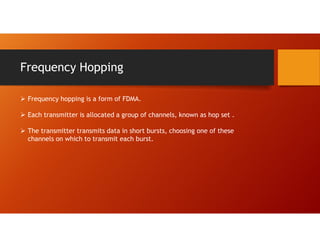 Frequency Hopping
 Frequency hopping is a form of FDMA.
 Each transmitter is allocated a group of channels, known as hop set .
 The transmitter transmits data in short bursts, choosing one of these
channels on which to transmit each burst.
 