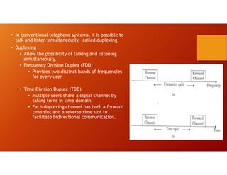 • In conventional telephone systems, it is possible to
talk and listen simultaneously, called duplexing.
• Duplexing
• Allow the possibility of talking and listening
simultaneously.
• Frequency Division Duplex (FDD)
• Provides two distinct bands of frequencies
for every user
• Time Division Duplex (TDD)
• Multiple users share a signal channel by
taking turns in time domain
• Each duplexing channel has both a forward
time slot and a reverse time slot to
facilitate bidirectional communication.
 