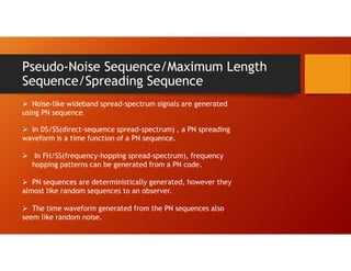 Pseudo-Noise Sequence/Maximum Length
Sequence/Spreading Sequence
 Noise-like wideband spread-spectrum signals are generated
using PN sequence.
 In DS/SS(direct-sequence spread-spectrum) , a PN spreading
waveform is a time function of a PN sequence.
 In FH/SS(frequency-hopping spread-spectrum), frequency
hopping patterns can be generated from a PN code.
 PN sequences are deterministically generated, however they
almost like random sequences to an observer.
 The time waveform generated from the PN sequences also
seem like random noise.
 