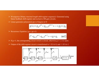  M-sequence (binary maximal length shift-register sequence)- Generated using
linear feedback shift-register and exclusive OR-gate circuits.
 Linear generator polynomial g(x) of degree m>0
 Recurrence Equation ( gm = g0 =1)
 If gi =1, the corresponding circuit switch is closed, otherwise gi 1, it is open.
 Output of the shift-register circuit is transformed to 1 if it is 0, and –1 if it is 1.
 