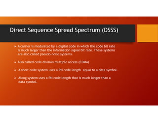 Direct Sequence Spread Spectrum (DSSS)
 A carrier is modulated by a digital code in which the code bit rate
is much larger than the information signal bit rate. These systems
are also called pseudo-noise systems.
 Also called code division multiple access (CDMA)
 A short code system uses a PN code length equal to a data symbol.
 Along system uses a PN code length that is much longer than a
data symbol.
 
