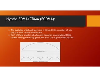 Hybrid FDMA/CDMA (FCDMA):
 The available wideband spectrum is divided into a number of sub-
spectras with smaller bandwidths.
 Each of these smaller sub channels becomes a narrowband CDMA
system having processing gain lower than the original CDMA system.
 