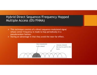 Hybrid Direct Sequence/Frequency Hopped
Multiple Access (DS/FHMA)
 This technique consists of a direct sequence modulated signal
whose center frequency is made to hop periodically in a
pseudorandom fashion.
 Having an advantage in that they avoid the near-far effect.
 