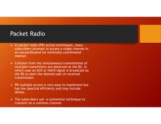Packet Radio
 In packet radio (PR) access techniques, many
subscribers attempt to access a single channel in
an uncoordinated (or minimally coordinated
manner.
 Collision from the simultaneous transmissions of
multiple transmitters are detected at the BS, in
which case an ACK or NACK signal is broadcast by
the BS to alert the desired user of received
transmission.
 PR multiple access is very easy to implement but
has low spectral efficiency and may include
delays.
 The subscribers use a contention technique to
transmit on a common channel.
 