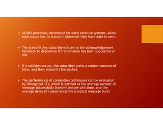  ALOHA protocols, developed for early satellite systems, allow
each subscriber to transmit whenever they have data to sent.
 The transmitting subscribers listen to the acknowledgement
feedback to determine if transmission has been successful or
not.
 If a collision occurs, the subscriber waits a random amount of
time, and then transmits the packet.
 The performance of contention techniques can be evaluated
by throughput (T), which is defined as the average number of
message successfully transmitted per unit time, and the
average delay (D) experienced by a typical message burst
 