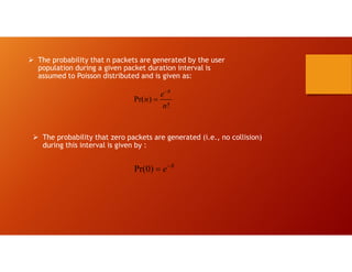  The probability that n packets are generated by the user
population during a given packet duration interval is
assumed to Poisson distributed and is given as:
Pr( )
!
R
e
n
n


 The probability that zero packets are generated (i.e., no collision)
during this interval is given by :
Pr(0) R
e

 