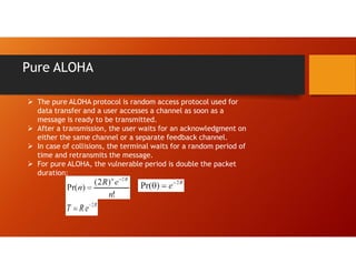 Pure ALOHA
 The pure ALOHA protocol is random access protocol used for
data transfer and a user accesses a channel as soon as a
message is ready to be transmitted.
 After a transmission, the user waits for an acknowledgment on
either the same channel or a separate feedback channel.
 In case of collisions, the terminal waits for a random period of
time and retransmits the message.
 For pure ALOHA, the vulnerable period is double the packet
duration:
 