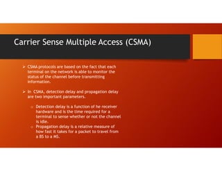 Carrier Sense Multiple Access (CSMA)
 CSMA protocols are based on the fact that each
terminal on the network is able to monitor the
status of the channel before transmitting
information.
 In CSMA, detection delay and propagation delay
are two important parameters.
o Detection delay is a function of he receiver
hardware and is the time required for a
terminal to sense whether or not the channel
is idle.
o Propagation delay is a relative measure of
how fast it takes for a packet to travel from
a BS to a MS.
 