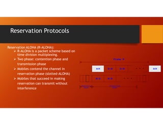 Reservation Protocols
Reservation ALOHA (R-ALOHA):
 R-ALOHA is a packet scheme based on
time division multiplexing.
 Two phase: contention phase and
transmission phase
 Mobiles contend the channel in
reservation phase (slotted-ALOHA)
 Mobiles that succeed in making
reservation can transmit without
interference
ACK
Frame N
. . .
B-M B-M
M-B M-B
ACK
. . .
Reservation
phase
Transmission
phase
 