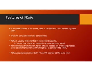 Features of FDMA
• If an FDMA channel is not in use, then it sits idle and can’t be used by other
users.
• Transmit simultaneously and continuously.
• FDMA is usually implemented in narrowband systems.
• Its symbol time is large as compared to the average delay spread.
• For continuous transmission, fewer bits are needed for overhead purposes
(such as synchronization and framing bits) as compared to TDMA.
• FDMA uses duplexers since both TX and RX operate at the same time.
 
