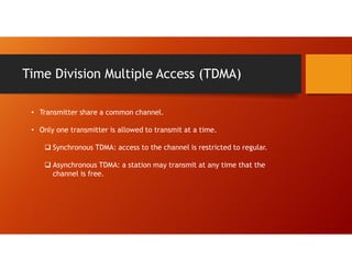 Time Division Multiple Access (TDMA)
• Transmitter share a common channel.
• Only one transmitter is allowed to transmit at a time.
 Synchronous TDMA: access to the channel is restricted to regular.
 Asynchronous TDMA: a station may transmit at any time that the
channel is free.
 