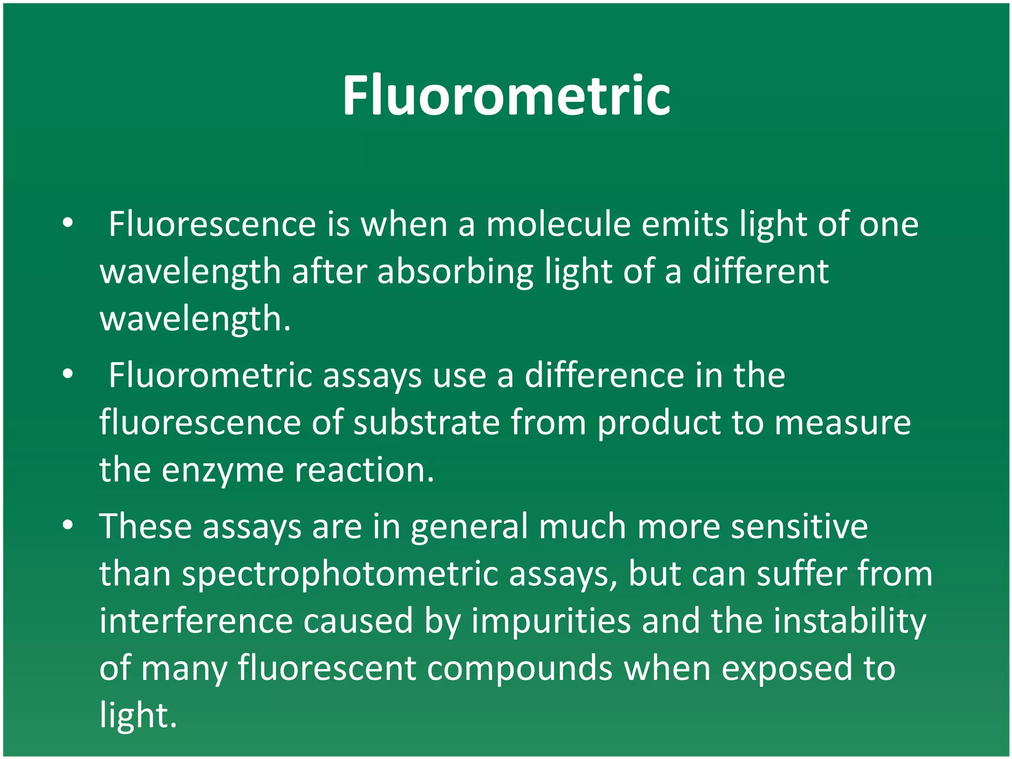 Fluorometric
• Fluorescence is when a molecule emits light of one
wavelength after absorbing light of a different
wavelength.
• Fluorometric assays use a difference in the
fluorescence of substrate from product to measure
the enzyme reaction.
• These assays are in general much more sensitive
than spectrophotometric assays, but can suffer from
interference caused by impurities and the instability
of many fluorescent compounds when exposed to
light.
 