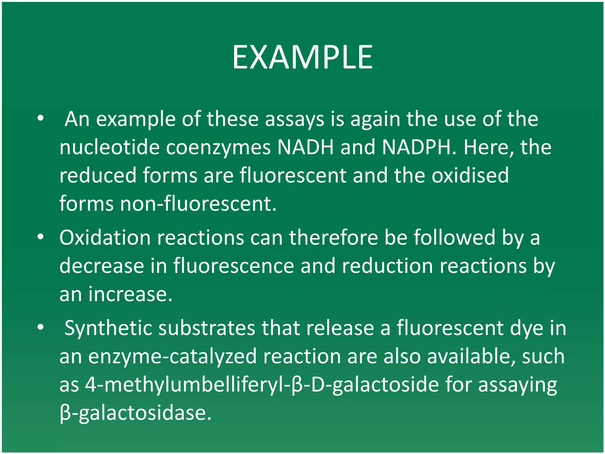 EXAMPLE
• An example of these assays is again the use of the
nucleotide coenzymes NADH and NADPH. Here, the
reduced forms are fluorescent and the oxidised
forms non-fluorescent.
• Oxidation reactions can therefore be followed by a
decrease in fluorescence and reduction reactions by
an increase.
• Synthetic substrates that release a fluorescent dye in
an enzyme-catalyzed reaction are also available, such
as 4-methylumbelliferyl-β-D-galactoside for assaying
β-galactosidase.
 