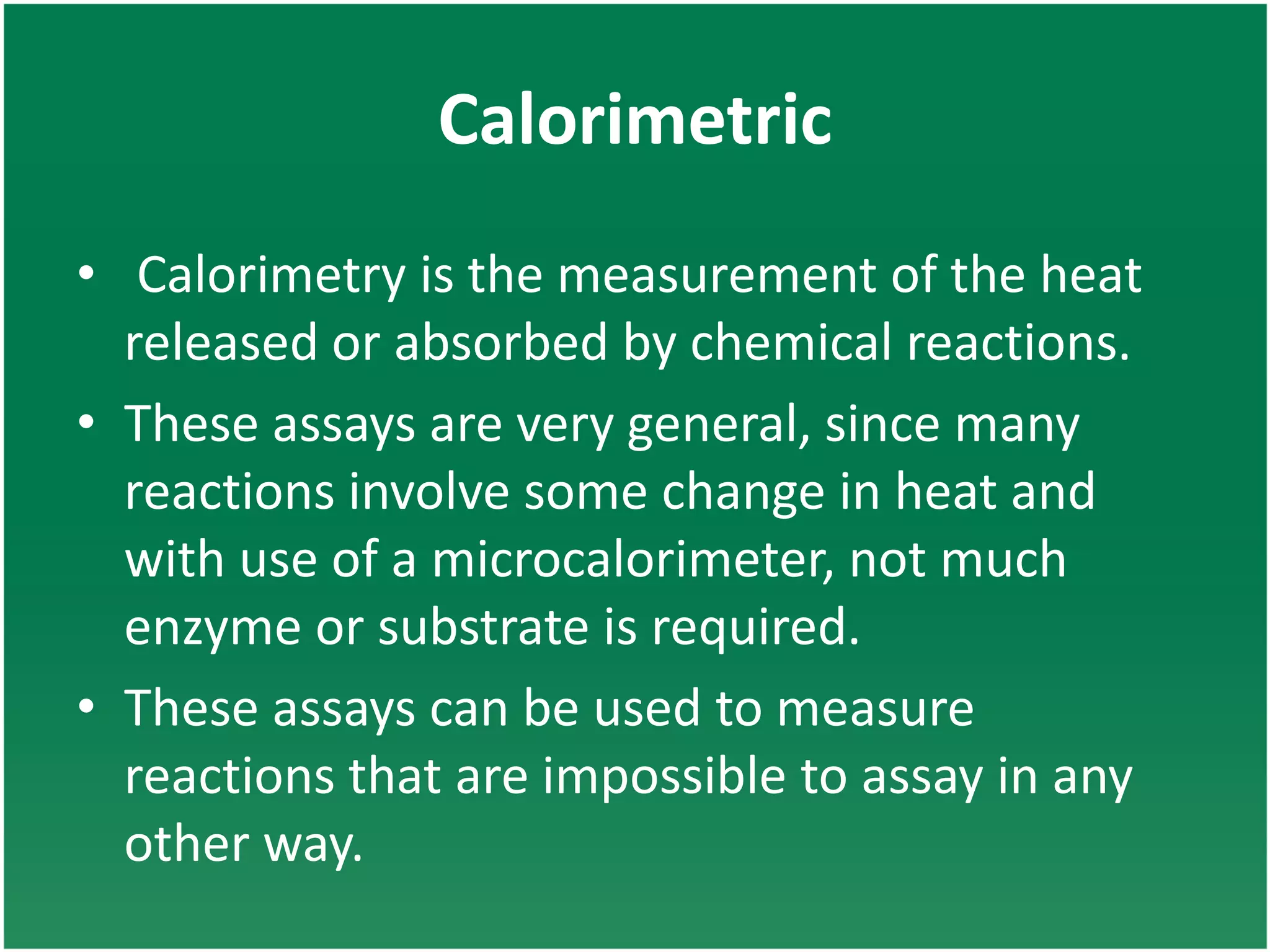 Calorimetric
• Calorimetry is the measurement of the heat
released or absorbed by chemical reactions.
• These assays are very general, since many
reactions involve some change in heat and
with use of a microcalorimeter, not much
enzyme or substrate is required.
• These assays can be used to measure
reactions that are impossible to assay in any
other way.
 