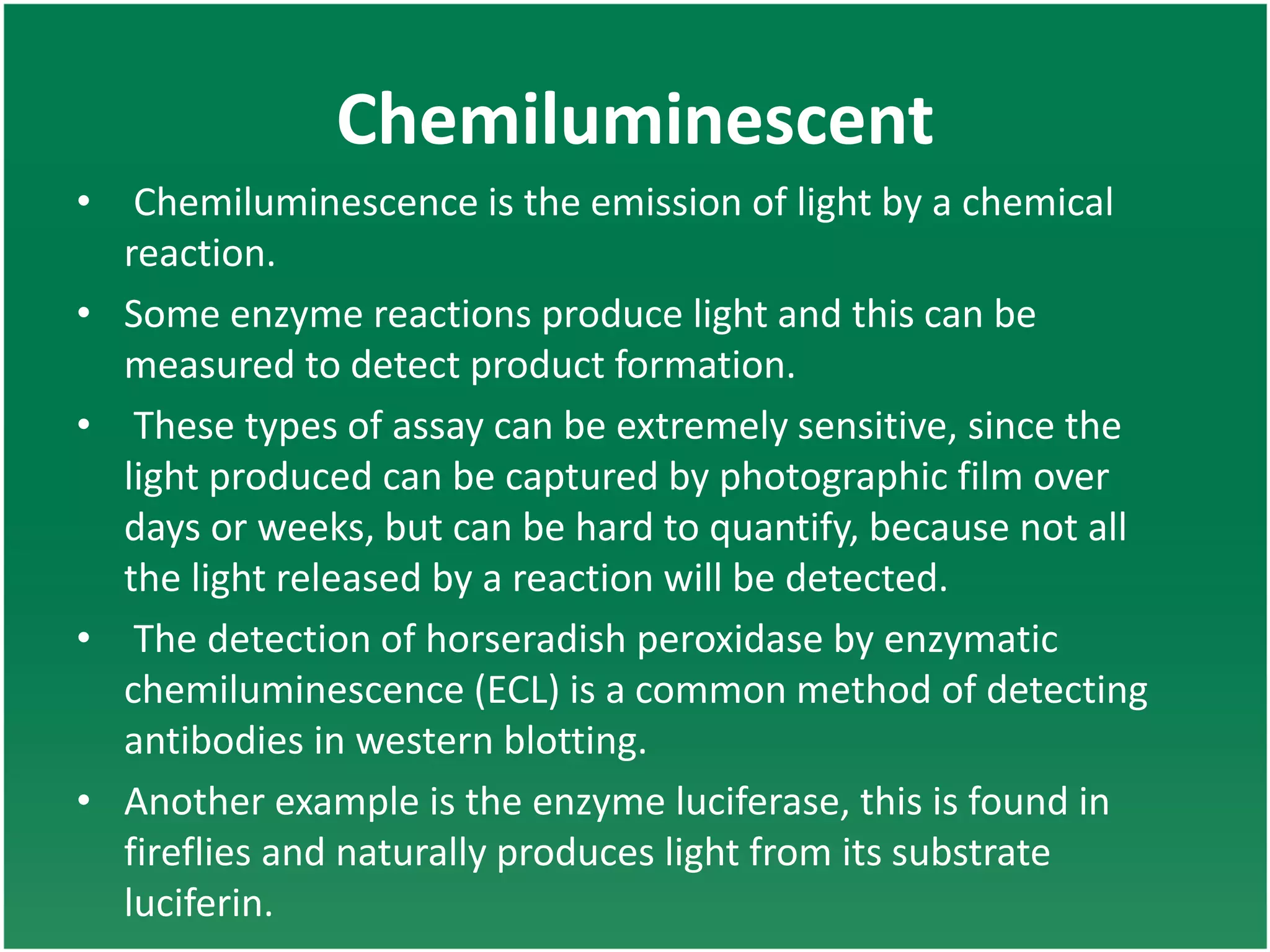 Chemiluminescent
• Chemiluminescence is the emission of light by a chemical
reaction.
• Some enzyme reactions produce light and this can be
measured to detect product formation.
• These types of assay can be extremely sensitive, since the
light produced can be captured by photographic film over
days or weeks, but can be hard to quantify, because not all
the light released by a reaction will be detected.
• The detection of horseradish peroxidase by enzymatic
chemiluminescence (ECL) is a common method of detecting
antibodies in western blotting.
• Another example is the enzyme luciferase, this is found in
fireflies and naturally produces light from its substrate
luciferin.
 