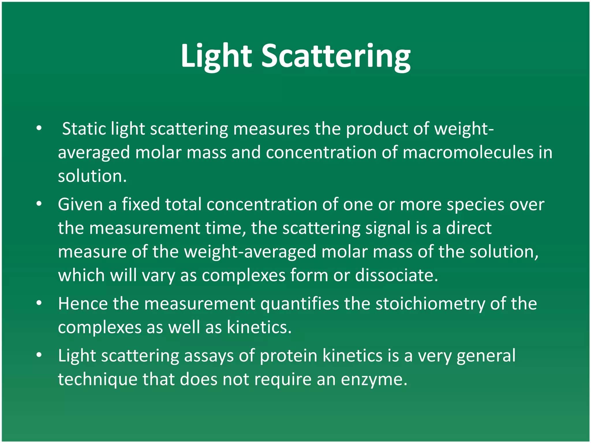 Light Scattering
• Static light scattering measures the product of weight-
averaged molar mass and concentration of macromolecules in
solution.
• Given a fixed total concentration of one or more species over
the measurement time, the scattering signal is a direct
measure of the weight-averaged molar mass of the solution,
which will vary as complexes form or dissociate.
• Hence the measurement quantifies the stoichiometry of the
complexes as well as kinetics.
• Light scattering assays of protein kinetics is a very general
technique that does not require an enzyme.
 