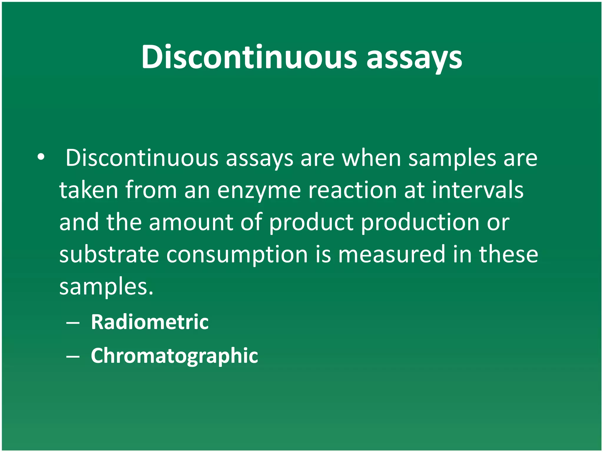 Discontinuous assays
• Discontinuous assays are when samples are
taken from an enzyme reaction at intervals
and the amount of product production or
substrate consumption is measured in these
samples.
– Radiometric
– Chromatographic
 