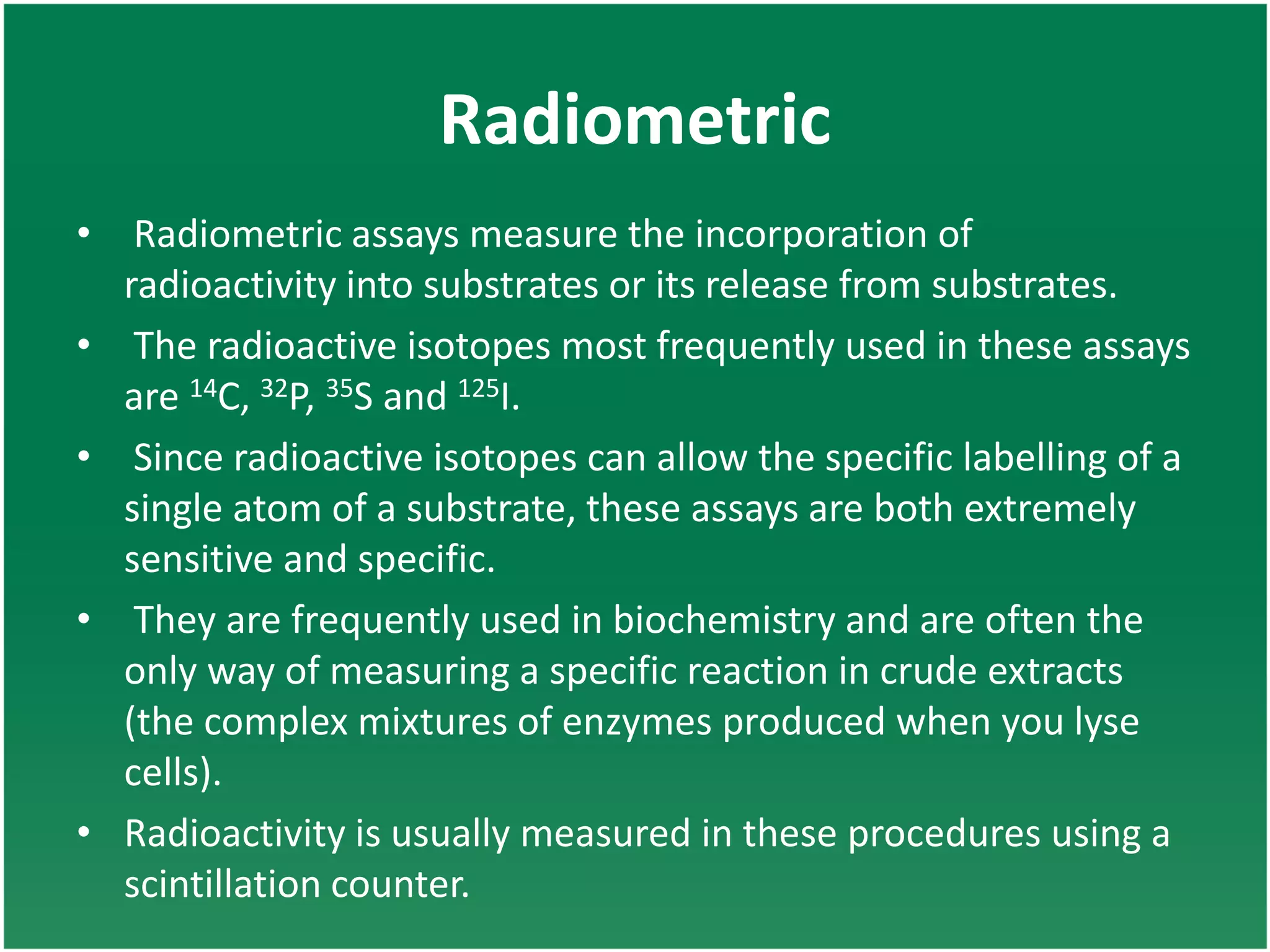 Radiometric
• Radiometric assays measure the incorporation of
radioactivity into substrates or its release from substrates.
• The radioactive isotopes most frequently used in these assays
are 14C, 32P, 35S and 125I.
• Since radioactive isotopes can allow the specific labelling of a
single atom of a substrate, these assays are both extremely
sensitive and specific.
• They are frequently used in biochemistry and are often the
only way of measuring a specific reaction in crude extracts
(the complex mixtures of enzymes produced when you lyse
cells).
• Radioactivity is usually measured in these procedures using a
scintillation counter.
 
