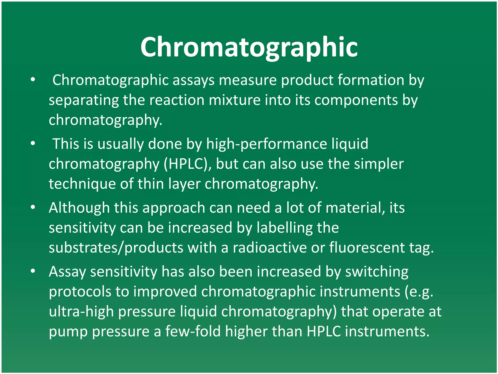 Chromatographic
• Chromatographic assays measure product formation by
separating the reaction mixture into its components by
chromatography.
• This is usually done by high-performance liquid
chromatography (HPLC), but can also use the simpler
technique of thin layer chromatography.
• Although this approach can need a lot of material, its
sensitivity can be increased by labelling the
substrates/products with a radioactive or fluorescent tag.
• Assay sensitivity has also been increased by switching
protocols to improved chromatographic instruments (e.g.
ultra-high pressure liquid chromatography) that operate at
pump pressure a few-fold higher than HPLC instruments.
 