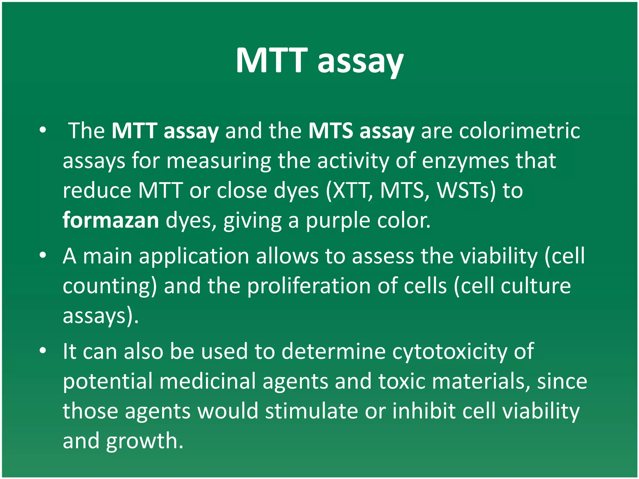MTT assay
• The MTT assay and the MTS assay are colorimetric
assays for measuring the activity of enzymes that
reduce MTT or close dyes (XTT, MTS, WSTs) to
formazan dyes, giving a purple color.
• A main application allows to assess the viability (cell
counting) and the proliferation of cells (cell culture
assays).
• It can also be used to determine cytotoxicity of
potential medicinal agents and toxic materials, since
those agents would stimulate or inhibit cell viability
and growth.
 