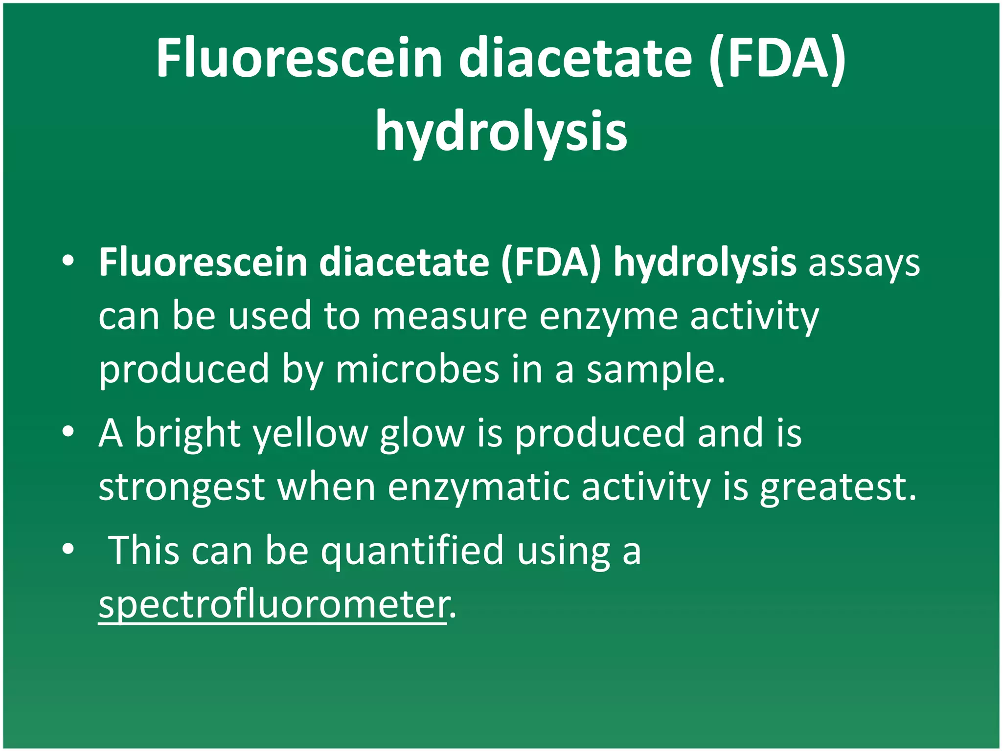 Fluorescein diacetate (FDA)
hydrolysis
• Fluorescein diacetate (FDA) hydrolysis assays
can be used to measure enzyme activity
produced by microbes in a sample.
• A bright yellow glow is produced and is
strongest when enzymatic activity is greatest.
• This can be quantified using a
spectrofluorometer.
 