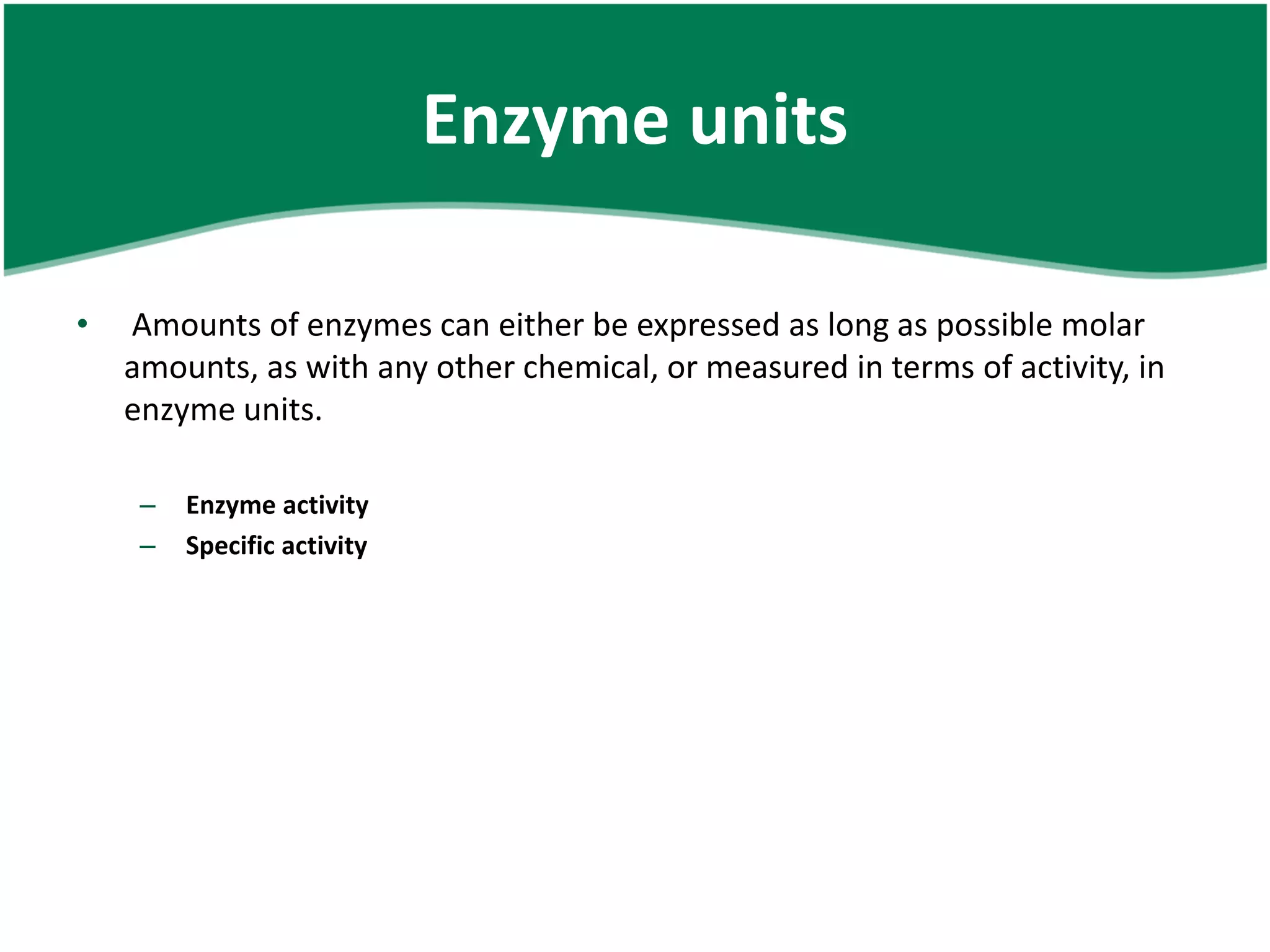 Enzyme units
• Amounts of enzymes can either be expressed as long as possible molar
amounts, as with any other chemical, or measured in terms of activity, in
enzyme units.
– Enzyme activity
– Specific activity
 
