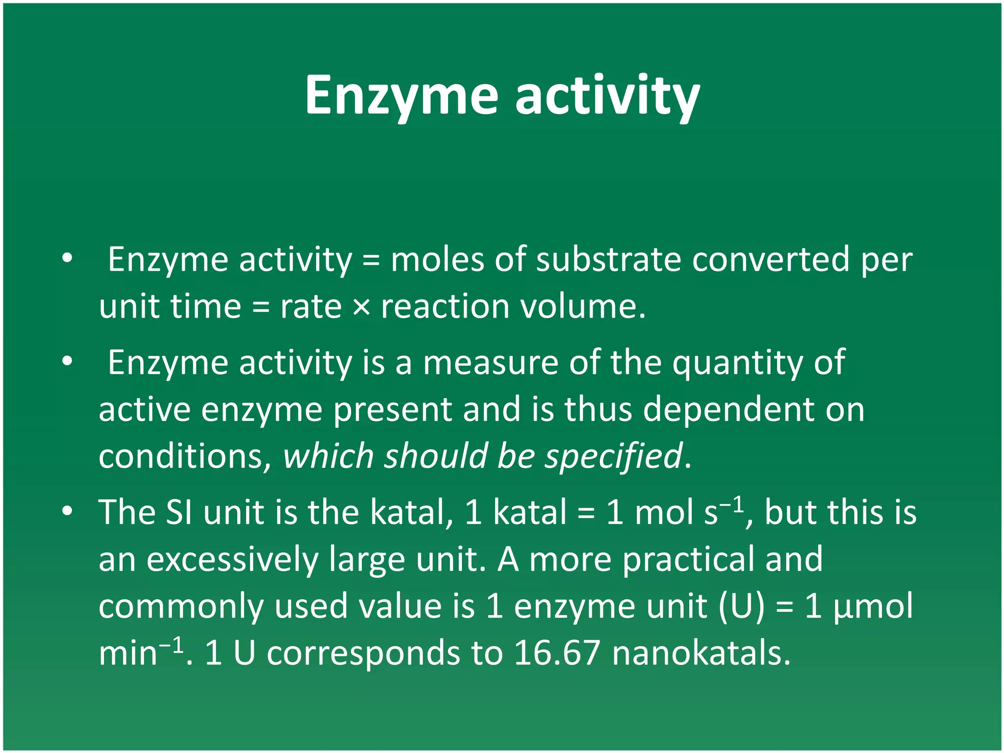 Enzyme activity
• Enzyme activity = moles of substrate converted per
unit time = rate × reaction volume.
• Enzyme activity is a measure of the quantity of
active enzyme present and is thus dependent on
conditions, which should be specified.
• The SI unit is the katal, 1 katal = 1 mol s−1, but this is
an excessively large unit. A more practical and
commonly used value is 1 enzyme unit (U) = 1 μmol
min−1. 1 U corresponds to 16.67 nanokatals.
 
