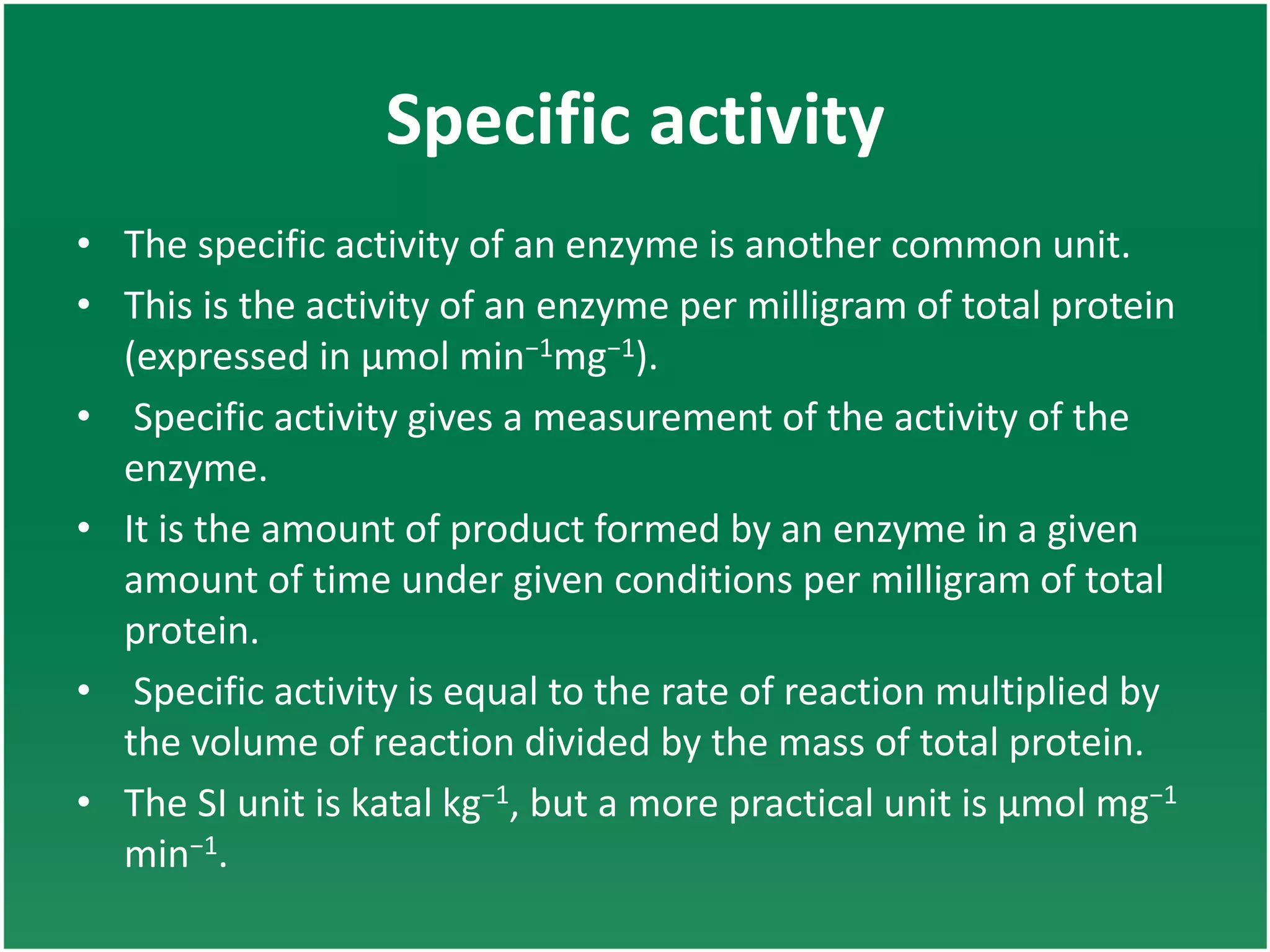 Specific activity
• The specific activity of an enzyme is another common unit.
• This is the activity of an enzyme per milligram of total protein
(expressed in μmol min−1mg−1).
• Specific activity gives a measurement of the activity of the
enzyme.
• It is the amount of product formed by an enzyme in a given
amount of time under given conditions per milligram of total
protein.
• Specific activity is equal to the rate of reaction multiplied by
the volume of reaction divided by the mass of total protein.
• The SI unit is katal kg−1, but a more practical unit is μmol mg−1
min−1.
 