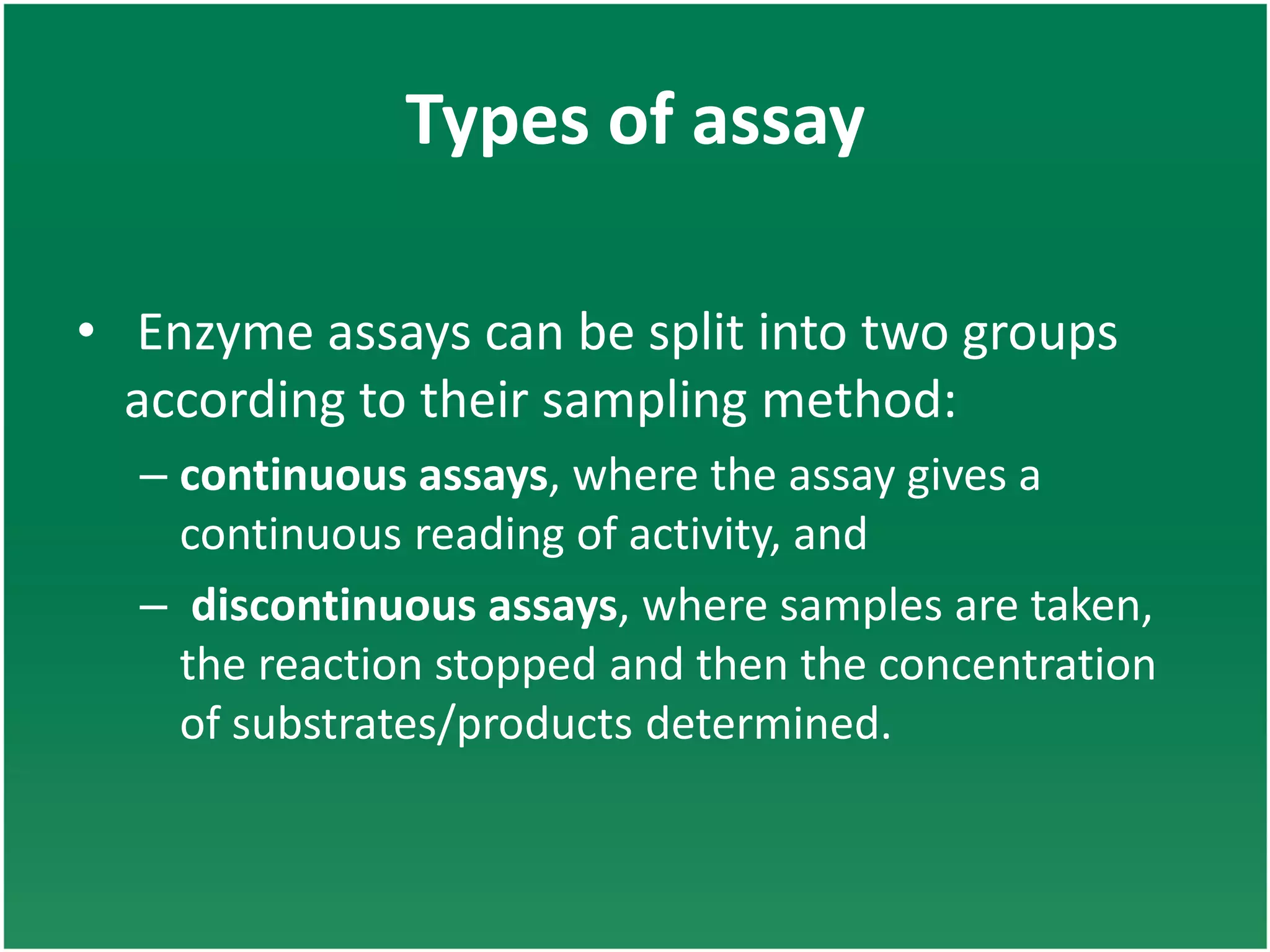 Types of assay
• Enzyme assays can be split into two groups
according to their sampling method:
– continuous assays, where the assay gives a
continuous reading of activity, and
– discontinuous assays, where samples are taken,
the reaction stopped and then the concentration
of substrates/products determined.
 