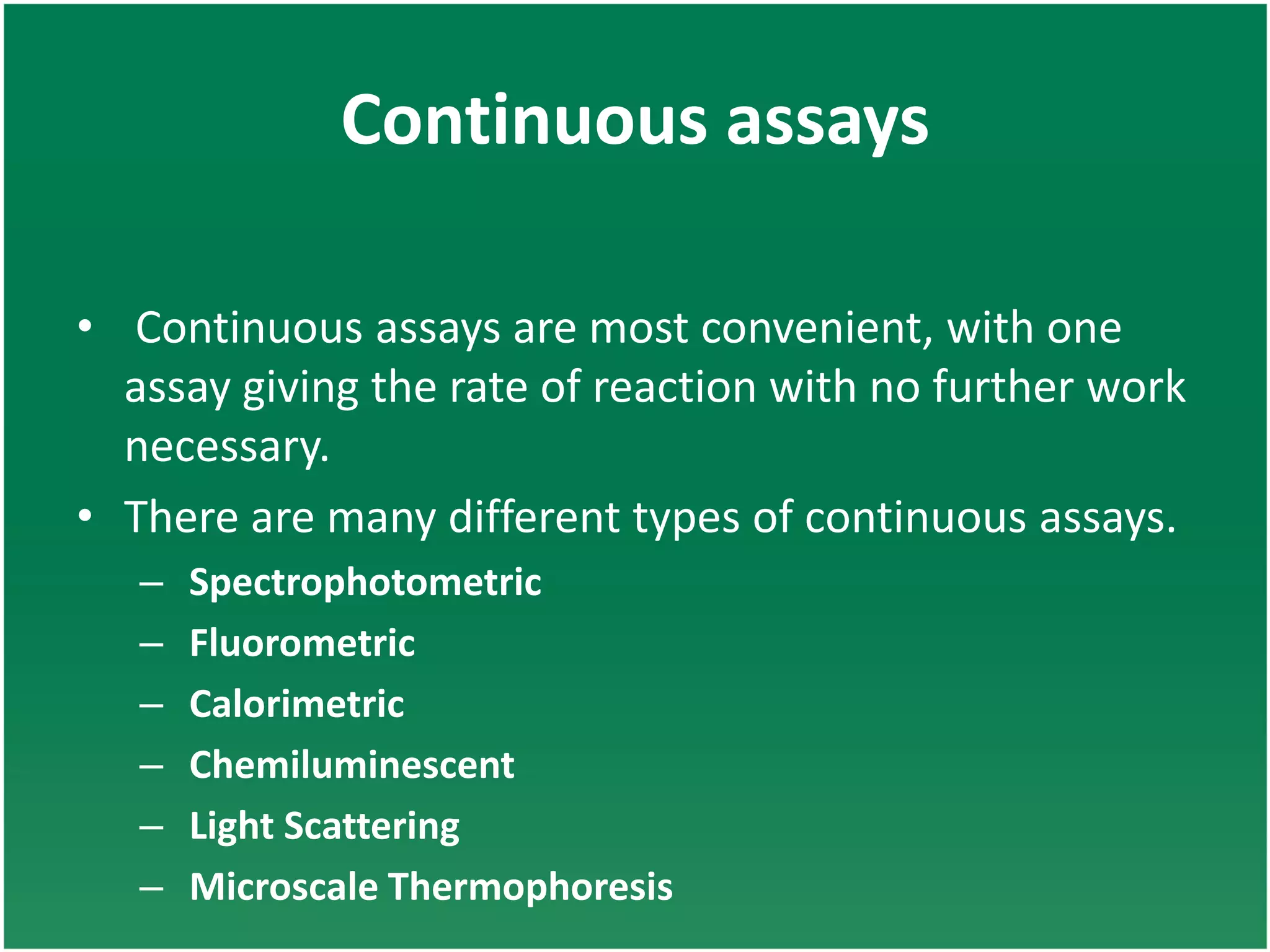 Continuous assays
• Continuous assays are most convenient, with one
assay giving the rate of reaction with no further work
necessary.
• There are many different types of continuous assays.
– Spectrophotometric
– Fluorometric
– Calorimetric
– Chemiluminescent
– Light Scattering
– Microscale Thermophoresis
 
