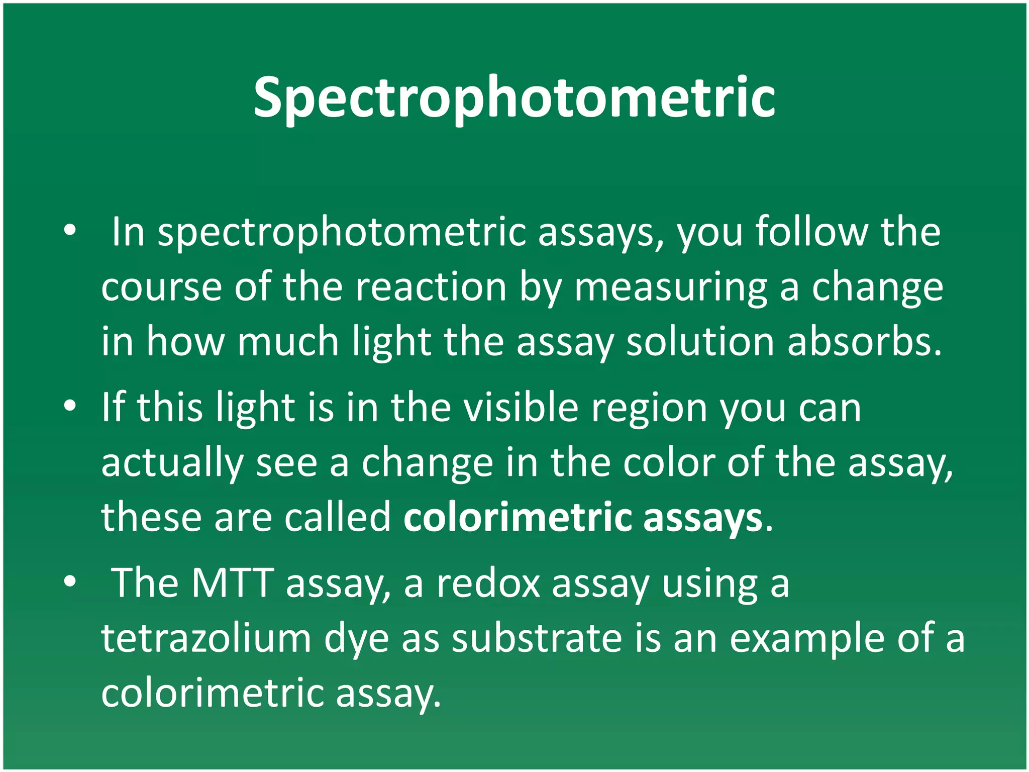 Spectrophotometric
• In spectrophotometric assays, you follow the
course of the reaction by measuring a change
in how much light the assay solution absorbs.
• If this light is in the visible region you can
actually see a change in the color of the assay,
these are called colorimetric assays.
• The MTT assay, a redox assay using a
tetrazolium dye as substrate is an example of a
colorimetric assay.
 